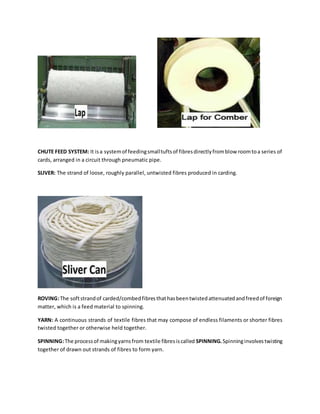 CHUTE FEED SYSTEM: It isa systemof feedingsmalltuftsof fibresdirectlyfromblow roomtoa series of
cards, arranged in a circuit through pneumatic pipe.
SLIVER: The strand of loose, roughly parallel, untwisted fibres produced in carding.
ROVING:The softstrandof carded/combedfibresthathasbeentwistedattenuatedandfreedof foreign
matter, which is a feed material to spinning.
YARN: A continuous strands of textile fibres that may compose of endless filaments or shorter fibres
twisted together or otherwise held together.
SPINNING:The processof makingyarnsfrom textile fibresiscalled SPINNING.Spinninginvolvestwisting
together of drawn out strands of fibres to form yarn.
 
