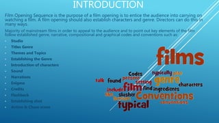 INTRODUCTION
Film Opening Sequence is the purpose of a film opening is to entice the audience into carrying on
watching a film. A film opening should also establish characters and genre. Directors can do this in
many ways.
Majority of mainstream films in order to appeal to the audience and to point out key elements of the film
follow established genre, narrative, compositional and graphical codes and conventions such as:
• Studio
• Titles Genre
• Themes and Topics
• Establishing the Genre
• Introduction of characters
• Sound
• Narrations
• Enigma
• Credits
• Flashback
• Establishing shot
• Action & Chase scene
 