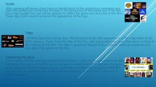 Studio
-Film opening will always show logos or identification of the production companies and
often the distribution companies involved in the production of the media text. If the film
has a high budget the logo will be adapted to reflect the genre and story line of the film.
These days SGI is used to enhance the appearance of the logo.
Titles
-All films have title scenes, too. The functions of the title sequence in a film may seem to be
fairly obvious, these show the title of the film, cast and production team that were involved in
the making of the film. The titles is graphical feature that is used to build up suspense and
can depict the genre of the film.
Establishing the genre
-Genre within the film opening sequence is portrayed in order for the audience to be able
to establish the genre of the film due to key genre conventions which indicates the genre
to the audience. All of the above factors contribute to establishing the genre of the film,
and the opening sequence will usually include a character or event that is typical of a
particular genre.
 