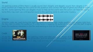 Sound
-In opening scenes of films there is usually sound: Non-diegetic and diegetic sound. Non-diegetic is the
most common as it helps set the scene for the audience and conveys the type of genre and what to expect
the film. Some opening films use diegetic music to help set the scene were the actors can hear the sound.
Some films may even use contrapuntal sound in the opening scene to add some mystery.
Enigma
-Enigma codes are used during the opening scene of a film to help create questions and tension right from
the very start to entice the audience. It’s a key factor in keeping the audience hooked from the start. Enigma
keeps the audience interested in the film and wanting to find out the questions.
Credit
-In the film opening sequence, the opening credits and titles are usually shown at the very beginning and
list the important members of the production, such as director, main characters and E.g. Type of font
on the film genre. Usually they are in clear, bold and easy to read topography.
 