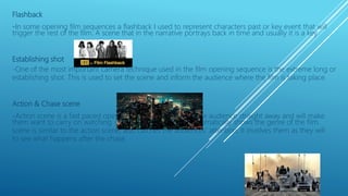 Flashback
-In some opening film sequences a flashback I used to represent characters past or key event that will
trigger the rest of the film. A scene that in the narrative portrays back in time and usually it is a key
Establishing shot
-One of the most important camera technique used in the film opening sequence is the extreme long or
establishing shot. This is used to set the scene and inform the audience where the film is taking place.
Action & Chase scene
-Action scene is a fast paced opening to a film that attracts the audience straight away and will make
them want to carry on watching. Chase and action scene automatically shows the genre of the film.
scene is similar to the action scene, also catches the audiences’ attention. It involves them as they will
to see what happens after the chase.
 