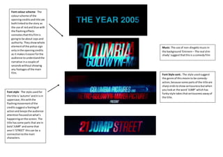 Font colour scheme: The 
colour scheme of the 
opening credits and title are 
both linked to the story as 
the use of red and blue with 
the flashing effects 
connotes that this film is 
going to be about cops and 
authority. They show whole 
element of the police sign 
only in the opening credits 
as it makes it easier for the 
audience to understand the 
narrative in a couple of 
seconds without showing 
any footages of the main 
film. 
Font style: The style used for 
the title is ‘autumn’ and it is in 
uppercase, this with the 
flashing movement of the 
credits suggest a feeling of 
action and keeps the audience 
attention focused on what’s 
happening on the screen. The 
title has some parts that are in 
bold ‘JUMP’ and some that 
aren’t ‘STREET’ this can be a 
connection to the main 
characters. 
Music: The use of non-diegetic music in 
the background ‘Eminem – The real slim 
shady’ suggest that this is a comedy film 
Font Style cont.: The style used suggest 
the genre of this movie to be comedy-action, 
because some parts of the title are 
sharp ends to show seriousness but when 
you look at the word ‘JUMP’ which has 
funky style takes that seriousness away of 
the title. 
 