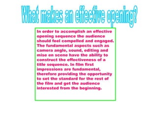 What makes an effective opening? In order to accomplish an effective opening sequence the audience should feel compelled and engaged. The fundamental aspects such as camera angle, sound, editing and mise en scene have the ability to construct the effectiveness of a title sequence. In film first impressions are fundamental, therefore providing the opportunity to set the standard for the rest of the film and get the audience interested from the beginning.    