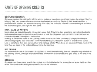 PARTS OF OPENING CREDITS
COSTUME DESIGNER:
Someone designs the clothes for all the actors, makes or buys them, or at least guides the actors if they’re
bringing their own modern-day wardrobe on low-budget productions. Certainly their work is evident in
period or sci-ﬁ movies, but even modern-day ﬁlms need the skills of a talented costume designer to make
the actors look good, and right for their parts.
HAIR / MAKE-UP ARTISTS
Movie stars are beautiful people, no one can argue that. They tone, tan, sculpt and starve their bodies to
be the people everyone else in the world wants to look like. However, truth be told, to look their best on
camera they need makeup and hair stylists.
Makeup is sometimes listed in the opening credits if the movie relies on makeup for special effects or
advanced aging of a lead character. Think Planet of the Apes, Benjamin Button or even Forrest Gump.
Lots of stars have their own personal hair and makeup artists. When there are several of these, most of the
time they are listed in the end credits and not in the opening.
SET DESIGN
If a movie makes use of lots of sets, as opposed to on-location shooting, the Set Designer may be listed in
the opening credits, although this is sometimes another one of the credits that gets rolled at the end of the
movie.
STORY BY
Someone may have come up with the original story but didn’t write the screenplay, or wrote it with another
writer. This credit acknowledges the contribution of the scenarist.
 