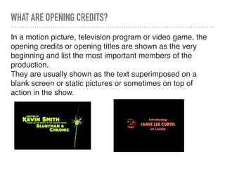 WHAT ARE OPENING CREDITS?
In a motion picture, television program or video game, the
opening credits or opening titles are shown as the very
beginning and list the most important members of the
production.
They are usually shown as the text superimposed on a
blank screen or static pictures or sometimes on top of
action in the show.
 