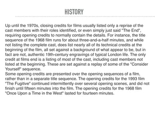 HISTORY
Up until the 1970s, closing credits for ﬁlms usually listed only a reprise of the
cast members with their roles identiﬁed, or even simply just said "The End",
requiring opening credits to normally contain the details. For instance, the title
sequence of the 1968 ﬁlm runs for about three-and-a-half minutes, and while
not listing the complete cast, does list nearly all of its technical credits at the
beginning of the ﬁlm, all set against a background of what appear to be, but in
fact are not, authentic 19th-century engravings of typical London life. The only
credit at ﬁlms end is a listing of most of the cast, including cast members not
listed at the beginning. These are set against a replay of some of the "Consider
Yourself" sequence.
Some opening credits are presented over the opening sequences of a ﬁlm,
rather than in a separate title sequence. The opening credits for the 1993 ﬁlm
"The Fugitive" continued intermittently over several opening scenes, and did not
ﬁnish until ﬁfteen minutes into the ﬁlm. The opening credits for the 1968 ﬁlm
"Once Upon a Time in the West" lasted for fourteen minutes.
 