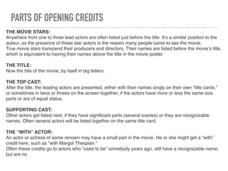 PARTS OF OPENING CREDITS
THE MOVIE STARS:
Anywhere from one to three lead actors are often listed just before the title. It’s a similar position to the
auteur, as the presence of these star actors is the reason many people came to see the movie.
True movie stars transcend their producers and directors. Their names are listed before the movie’s title,
which is equivalent to having their names above the title in the movie poster.
THE TITLE:
Now the title of the movie, by itself in big letters.
THE TOP CAST:
After the title, the leading actors are presented, either with their names singly on their own “title cards,”
or sometimes in twos or threes on the screen together, if the actors have more or less the same size
parts or are of equal status.
SUPPORTING CAST:
Other actors get listed next, if they have signiﬁcant parts (several scenes) or they are recognizable
names. Often several actors will be listed together on the same title card.
THE “WITH” ACTOR:
An actor or actress of some renown may have a small part in the movie. He or she might get a “with”
credit here, such as “with Margot Thespian.”
Often these credits go to actors who “used to be” somebody years ago, still have a recognizable name,
but are no
 