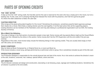PARTS OF OPENING CREDITS
THE “AND” ACTOR
A step up from the “with” acting credit, the ﬁnal title card for the cast is reserved for the actor who has a meaty part in the movie, but not a
leading role. It’s like, wow, isn’t it amazing that Big Actor blessed this movie with his presence, and I bet he’s gonna be great!
It’s where the elder statesman is listed, the uber-star.
CASTING DIRECTOR
Who brings all the great acting talent together for this movie? Sometimes the producers, sometimes powerful talent agencies package
their clients into a movie. More likely a casting director puts the cast together, if not the lead actors then all the supporting players.
Casting Directors can be members of the Teamsters union and may also belong to a professional organization such as CSA, the Casting
Society of America.
Mix-n-Match the following…
The order of listings in the next section of production people is less rigid. Some movies with big special effects might put the Visual Effects
Supervisor ﬁrst, followed by the others in this section. Some movies don’t list the VFX Supervisor until the end credits if the job was
minimal.
Regardless of the order, most movies today include the following listings in their opening credits. They are usually listed singly on their
own title cards, but not always.
MUSIC COMPOSER
May be listed as Music Composed by, or Original Score by, or even just Music by.
If the movie includes a vocal song, perhaps performed by a well-known artist or group, this is sometimes included as part of this title card.
PRODUCTION DESIGNER
The Production Designer is responsible for the overall physical look and feel of the movie. He or she works to achieve the director’s vision
of the sets, locations, costumes, hair, makeup, special effects, colors and tone.
ART DIRECTOR
The Art Director oversees set design and construction, decorating or set dressing, props, signage and modifying locations. Sometimes the
art director is pushed to the end credits.
 