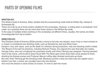 PARTS OF OPENING FILMS
WRITTEN BY:
The Writers Guild of America, West, dictates that the screenwriting credit shall be Written By, instead of
Screenplay By.
There can only be up to three writers credited for the screenplay. However, a writing team is considered “one”
credit, so in practice there can be more than three names in the Written By credit.
In the case of multiple writers working on the screenplay (at different times, usually), the names are listed
chronologically from top to bottom.
DIRECTED BY:
The Directors Guild of America (DGA) permits a movie to list only one director, even if two or more worked on
it. A team is considered one directing credit, such as Directed by Joel and Ethan Coen.
Except in very rare cases, such as the death of a director during production, only one directing credit is listed.
The Wizard of Oz had ﬁve directors, including Richard Thorpe, the original who was ﬁred after two weeks,
George Cukor, who sort of babysat the production brieﬂy until Victor Fleming was assigned. Fleming directed
most of the movie, until he left to direct Gone With The Wind upon which King Vidor came aboard to ﬁnish,
directing the Kansas scenes and Producer Mervyn LeRoy later directed some pick-up shots.
But only Victor Fleming got the directing credit. Because just like a ship can have only one captain and a
kitchen one chef, a movie can (usually) have only one director.
And once the director’s name shows on screen, it’s time to start the movie.
 