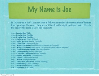 My Name is Joe
                  In ‘My name is Joe’ I can see that it follows a number of conventions of feature
                  film openings. However, they are not listed in the right routined order. Here is
                  the order ‘My name is Joe’ has been set:

                  0:01 - Production Title
                  0:05 - Production Credits
                  0:09 - Production Credits
                  0:21 - Main Actor (Peter Millan)
                  0:25 - Main Actress (Louise Goodall)
                  0:29 - Film Title (My name is Joe)
                  0:34 - Actors/Actress (David Mckay, Annemarie Kennedy)
                  0:39 - Actors/Actress (Gary Lewis, Lorraine Mcintosh, David Hayman)
                  0:45 - Production Designer (Martin Johnson)
                  0:49 - Photography (Barry Ackroya)
                  0:52 - Costume Designer (Rhona Russell)
                  0:55 - Sound Recordist (Ray Beckett)
                  0:58 - Editor (Johnathan Moms)
                  1:03 - Music (George Fenton)
                  1:07 - Executive Producer (Ulrich Felsberg)
                  1:10 - Screenplay (Paul Laverty)
                  1:14 - Producer (Rebecca O’Brien)
                  1:18 - Director (Ken Loach)



Thursday, 10 January 13
 