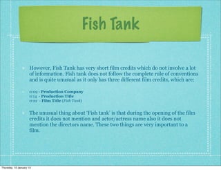 Fish Tank

                      However, Fish Tank has very short film credits which do not involve a lot
                      of information. Fish tank does not follow the complete rule of conventions
                      and is quite unusual as it only has three different film credits, which are:

                      0:09 - Production Company
                      0:14 - Production Title
                      0:22 - Film Title (Fish Tank)


                      The unusual thing about ‘Fish tank’ is that during the opening of the film
                      credits it does not mention and actor/actress name also it does not
                      mention the directors name. These two things are very important to a
                      film.




Thursday, 10 January 13
 