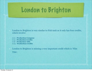 London to Brighton

                      London to Brighton is very similar to Fish tank as it only has four credits,
                      which involve:

                      0:01 - Production Company
                      0:13 - Production Credits
                      0:16 - Production Title
                      0:24 - Production Credits


                      London to Brighton is missing a very important credit which is ‘Film
                      Title’.




Thursday, 10 January 13
 