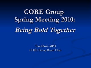 CORE Group  Spring Meeting 2010: Being Bold Together Tom Davis, MPH CORE Group Board Chair 