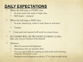 When the bell rings to START class. 
In seats, quiet and ready to begin class. 
Bell ringers – stamped. 
When the bell rings to END class: 
In seats, cleaned up, ready to tuck chairs in and leave 
Tardies 
Unexcused and repeated will result in contact home. 
NO PASSES WILL BE PROVIDED DURING CLASS – 
take care of your business beforehand! 
Absences 
Must be excused and legitimate 
Attendance lists are checked often 
You are responsible for making up class work and reviewing 
materials discussed in class 
Students found skipping are given a ‘0’ for their weekly grade. 
 