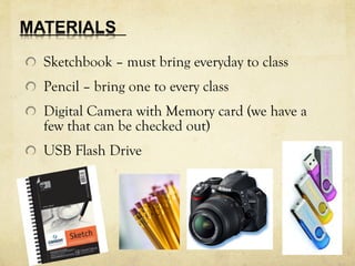 Sketchbook – must bring everyday to class 
Pencil – bring one to every class 
Digital Camera with Memory card (we have a 
few that can be checked out) 
USB Flash Drive 
 