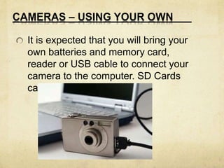 CAMERAS – USING YOUR OWN 
It is expected that you will bring your 
own batteries and memory card, 
reader or USB cable to connect your 
camera to the computer. SD Cards 
can be inserted, too. 
 