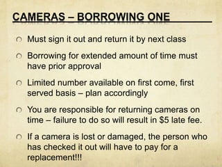 CAMERAS – BORROWING ONE 
Must sign it out and return it by next class 
Borrowing for extended amount of time must 
have prior approval 
Limited number available on first come, first 
served basis – plan accordingly 
You are responsible for returning cameras on 
time – failure to do so will result in $5 late fee. 
If a camera is lost or damaged, the person who 
has checked it out will have to pay for a 
replacement!!! 
 