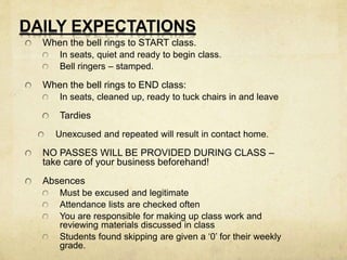 DAILY EXPECTATIONS 
When the bell rings to START class. 
In seats, quiet and ready to begin class. 
Bell ringers – stamped. 
When the bell rings to END class: 
In seats, cleaned up, ready to tuck chairs in and leave 
Tardies 
Unexcused and repeated will result in contact home. 
NO PASSES WILL BE PROVIDED DURING CLASS – 
take care of your business beforehand! 
Absences 
Must be excused and legitimate 
Attendance lists are checked often 
You are responsible for making up class work and 
reviewing materials discussed in class 
Students found skipping are given a ‘0’ for their weekly 
grade. 
 