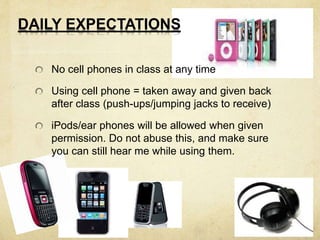 DAILY EXPECTATIONS 
No cell phones in class at any time 
Using cell phone = taken away and given back 
after class (push-ups/jumping jacks to receive) 
iPods/ear phones will be allowed when given 
permission. Do not abuse this, and make sure 
you can still hear me while using them. 
 