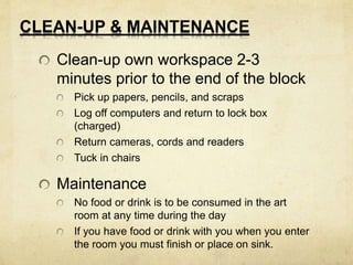 CLEAN-UP & MAINTENANCE 
Clean-up own workspace 2-3 
minutes prior to the end of the block 
Pick up papers, pencils, and scraps 
Log off computers and return to lock box 
(charged) 
Return cameras, cords and readers 
Tuck in chairs 
Maintenance 
No food or drink is to be consumed in the art 
room at any time during the day 
If you have food or drink with you when you enter 
the room you must finish or place on sink. 
 