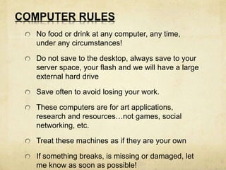 COMPUTER RULES 
No food or drink at any computer, any time, 
under any circumstances! 
Do not save to the desktop, always save to your 
server space, your flash and we will have a large 
external hard drive 
Save often to avoid losing your work. 
These computers are for art applications, 
research and resources…not games, social 
networking, etc. 
Treat these machines as if they are your own 
If something breaks, is missing or damaged, let 
me know as soon as possible! 
 