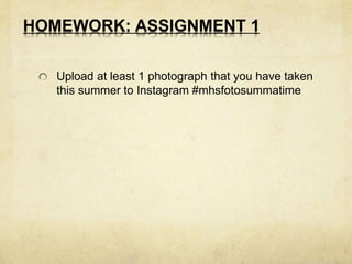 HOMEWORK: ASSIGNMENT 1 
Upload at least 1 photograph that you have taken 
this summer to Instagram #mhsfotosummatime 
