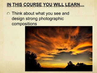 IN THIS COURSE YOU WILL LEARN… 
Think about what you see and 
design strong photographic 
compositions 
 