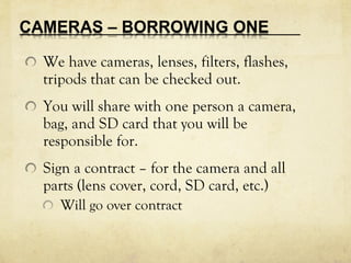 We have cameras, lenses, filters, flashes,
tripods that can be checked out.
You will share with one person a camera,
bag, and SD card that you will be
responsible for.
Sign a contract – for the camera and all
parts (lens cover, cord, SD card, etc.)
Will go over contract
 
