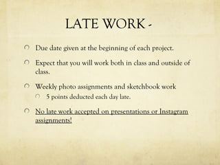 LATE WORK -
Due date given at the beginning of each project.
Expect that you will work both in class and outside of
class.
Weekly photo assignments and sketchbook work
5 points deducted each day late.
No late work accepted on presentations or Instagram
assignments!
 