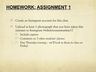 Create an Instagram account for this class
Upload at least 1 photograph that you have taken this
summer to Instagram #mhsfotosummatime17
Include caption
Comment on 3 other students’ photos
Due Thursday evening – we’ll look at them in class on
Friday!
 