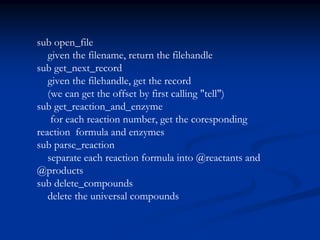 sub open_file
given the filename, return the filehandle
sub get_next_record
given the filehandle, get the record
(we can get the offset by first calling "tell")
sub get_reaction_and_enzyme
for each reaction number, get the coresponding
reaction formula and enzymes
sub parse_reaction
separate each reaction formula into @reactants and
@products
sub delete_compounds
delete the universal compounds
 