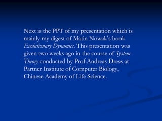 Next is the PPT of my presentation which is
mainly my digest of Matin Nowak’s book
Evolutionary Dynamics. This presentation was
given two weeks ago in the course of System
Theory conducted by Prof.Andreas Dress at
Partner Institute of Computer Biology,
Chinese Academy of Life Science.
 