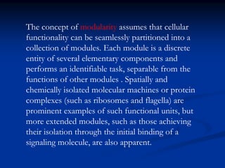 The concept of modularity assumes that cellular
functionality can be seamlessly partitioned into a
collection of modules. Each module is a discrete
entity of several elementary components and
performs an identifiable task, separable from the
functions of other modules . Spatially and
chemically isolated molecular machines or protein
complexes (such as ribosomes and flagella) are
prominent examples of such functional units, but
more extended modules, such as those achieving
their isolation through the initial binding of a
signaling molecule, are also apparent.
 
