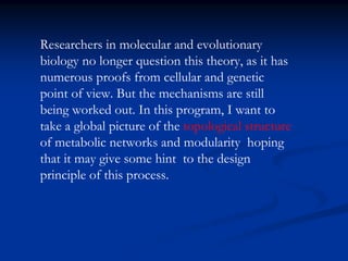 Researchers in molecular and evolutionary
biology no longer question this theory, as it has
numerous proofs from cellular and genetic
point of view. But the mechanisms are still
being worked out. In this program, I want to
take a global picture of the topological structure
of metabolic networks and modularity hoping
that it may give some hint to the design
principle of this process.
 