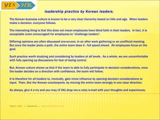 leadership practice by Korean leaders.   The Korean business culture is known to be a very clear hierarchy based on title and age.  When leaders make a decision, everyone follows.   The interesting thing is that this does not mean employees have blind faith in their leaders.  In fact, it is acceptable ( even encouraged ) for employees to “challenge leaders”.  Differing opinions are often discussed one-on-one, in an after work gathering or an unofficial meeting. But once the leader picks a path, the entire team does it -  full speed ahead .  All employees focus on the goal.   Such practice worth studying and considering by leaders at all levels . As a whole, we are uncomfortable with fully opening up discussions for fear of  losing control . But, Korean culture shows us that if the team is able to  fully participate  in decision considerations, once the leader decides on a direction with confidence, the team will follow.   It is therefore for all leaders to, ironically, gain more influence by  opening decision  considerations to input.  Then, like the Korean counterparts, by moving the entire team strongly in one clear direction.   As always, give it a try and you may (if OK) drop me a note/e-mail with your thoughts and experiences.    Topic ref. : Lawrence ,  www.peoplenrg.com 
