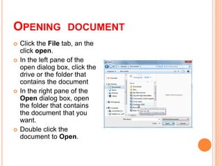 OPENING DOCUMENT
 Click the File tab, an the
click open.
 In the left pane of the
open dialog box, click the
drive or the folder that
contains the document
 In the right pane of the
Open dialog box, open
the folder that contains
the document that you
want.
 Double click the
document to Open.
 