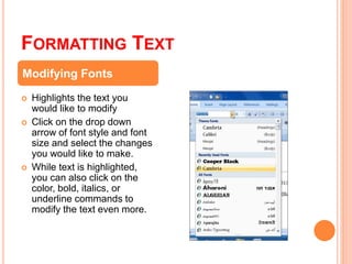 FORMATTING TEXT
 Highlights the text you
would like to modify
 Click on the drop down
arrow of font style and font
size and select the changes
you would like to make.
 While text is highlighted,
you can also click on the
color, bold, italics, or
underline commands to
modify the text even more.
Modifying Fonts
 