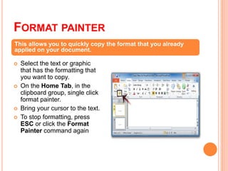 FORMAT PAINTER
 Select the text or graphic
that has the formatting that
you want to copy.
 On the Home Tab, in the
clipboard group, single click
format painter.
 Bring your cursor to the text.
 To stop formatting, press
ESC or click the Format
Painter command again
This allows you to quickly copy the format that you already
applied on your document.
 