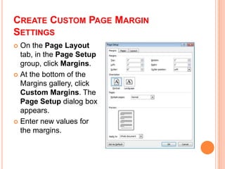 CREATE CUSTOM PAGE MARGIN
SETTINGS
 On the Page Layout
tab, in the Page Setup
group, click Margins.
 At the bottom of the
Margins gallery, click
Custom Margins. The
Page Setup dialog box
appears.
 Enter new values for
the margins.
 