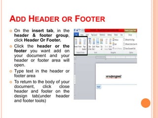 ADD HEADER OR FOOTER
 On the insert tab, in the
header & footer group,
click Header Or Footer.
 Click the header or the
footer you want add on
your document and your
header or footer area will
open.
 Type text in the header or
footer area
 To return to the body of your
document, click close
header and footer on the
design tab(under header
and footer tools)
 