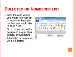 BULLETED OR NUMBERED LIST
 Click the area where
you would like your list
to appear or highlight
the text you would like
to be in a list
 Go to home tab, in the
paragraph group, click
bullets, or numbering
 A bullet(s) or number(s)
will be inserted
 