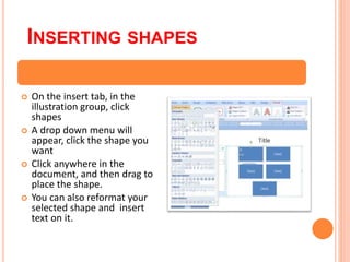 INSERTING SHAPES
 On the insert tab, in the
illustration group, click
shapes
 A drop down menu will
appear, click the shape you
want
 Click anywhere in the
document, and then drag to
place the shape.
 You can also reformat your
selected shape and insert
text on it.
 