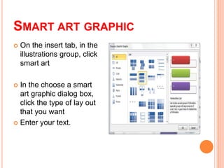 SMART ART GRAPHIC
 On the insert tab, in the
illustrations group, click
smart art
 In the choose a smart
art graphic dialog box,
click the type of lay out
that you want
 Enter your text.
 