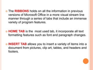  The RIBBONS holds on all the information in previous
versions of Microsoft Office in a more visual stream line
manner through a series of tabs that include an immense
variety of program features.
 HOME TAB is the most used tab, it incorporate all text
formatting features such as font and paragraph changes.
 INSERT TAB allows you to insert a variety of items into a
document from pictures, clip art, tables, and headers and
footers.
 