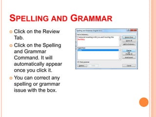 SPELLING AND GRAMMAR
 Click on the Review
Tab.
 Click on the Spelling
and Grammar
Command. It will
automatically appear
once you click it.
 You can correct any
spelling or grammar
issue with the box.
 