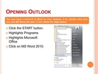 OPENING OUTLOOK
 Click the START button.
 Highlights Programs
 Highlights Microsoft
Office
 Click on MS Word 2010.
You may have a shortcut to Word on your desktop, if so, double click your
icon and MS Word will open. If not, follow the steps below:
 