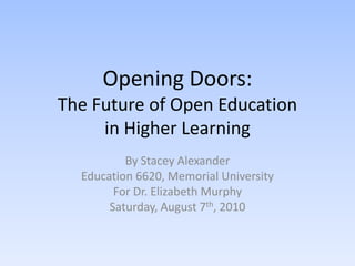 Opening Doors:The Future of Open Education in Higher Learning By Stacey Alexander Education 6620, Memorial University For Dr. Elizabeth Murphy Saturday, August 7th, 2010 