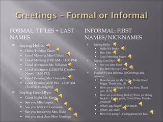 FORMAL: TITLES + LAST NAMES INFORMAL: FIRST NAMES/NICKNAMES Saying Hello: Hello/Hi Miss Kinin Good Morning Miss Culqui Good Morning (1:00 AM – 11:30 PM) Good Afternoon Mr. Villamar Good Afternoon (12:00 PM (Twelve Noon) – 5:30 PM) Good Evening Mrs. Gonzales Good Evening (6:00 PM – 12:00 AM (Twelve Midnight)) Saying Good Bye: Good Night Mr. Kinin See you Miss Lopez See you later Dr. Gonzales  See you tomorrow Mrs. Ruiz See you next class Miss Noningo Saying Hello: Hello/Hi Becky Hey Alex Good Morning Roger Saying Good Bye: See you later Deni Bye Bob/Bye bye Deni Formal (F) and Informal (I) Greetings and answers: How do you do Mr. Paz? – Pretty Good Roger, Thank you. (F) How are you Roger? – (I’m) Fine, Thank you. (F/I) How are you doing Becky?/How ya’ doing Becky? – Pretty good/Good/Fine, Thanks, yourself? What’s up, Roger? – Not much What’s up, man? How is it going? – Going great/not bad. 