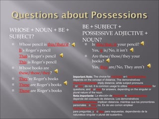 WHOSE + NOUN + BE + SUBJECT? BE + SUBJECT + POSSESSIVE ADJECTIVE + NOUN? Whose pencil is  this/that/it ? It ’s Roger’s pencil That ’s Roger’s pencil This  is Roger’s pencil Whose books are  these/those/they ? They ’re Roger’s books These  are Roger’s books Those  are Roger’s books Is  this/that/it  your pencil? Yes,  it  is/No, it isn’t Are these/those/they your books? Yes,  they  are/No, They aren’t Important Note:   The choice for  this/that/it  or t hese/those/they   depends on the concept of distance. The demonstratives  this/that/these/those  imply distance, while subject pronouns  it   or  they , do not. It is common usage to utilize  this/that/these/those  for  questions, and  it   or  they  for answers, depending on the singular or  plural nature of the noun. Nota Importante :  La elección de  this/that/it  o  these/those/they depende del concepto de distancia. Los demonstrativos  this/that/these/those  implican distancia, mientras que los pronombres personales  it  o  they , no. Es de uso común emplear  this/that/these/those para preguntas, y  it  o  they  para respuestas, dependiendo de la  naturaleza singular o plural del sustantivo. 