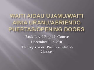 Waitiaidauujamu/waitiainiauranu/abriendopuertas/opening doors Basic Level English Course December 11th, 2010 Telling Stories (Part I) – Intro to Clauses 